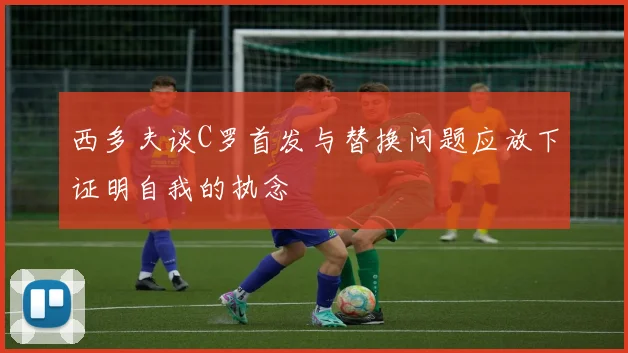 西多夫谈C罗首发与替换问题应放下证明自我的执念
