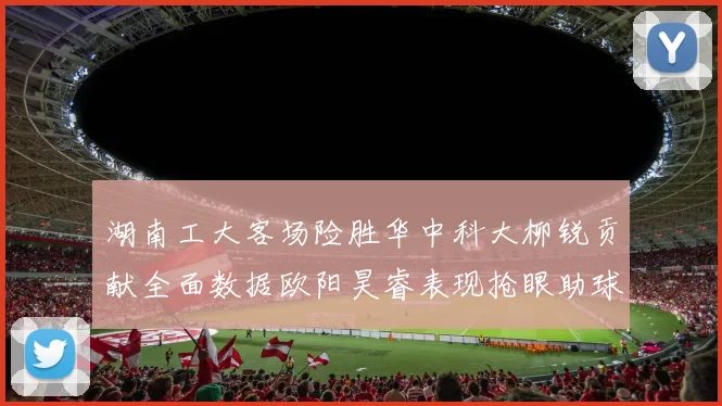 湖南工大客场险胜华中科大柳锐贡献全面数据欧阳昊睿表现抢眼助球队取胜