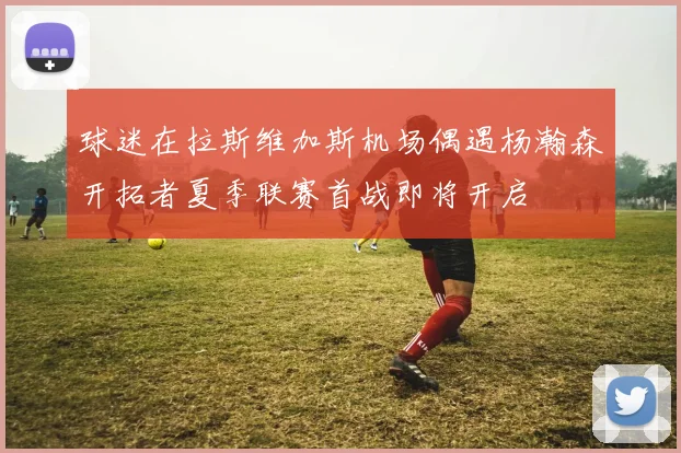 球迷在拉斯维加斯机场偶遇杨瀚森开拓者夏季联赛首战即将开启